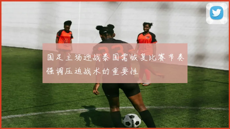 国足主场迎战泰国需恢复比赛节奏强调压迫战术的重要性