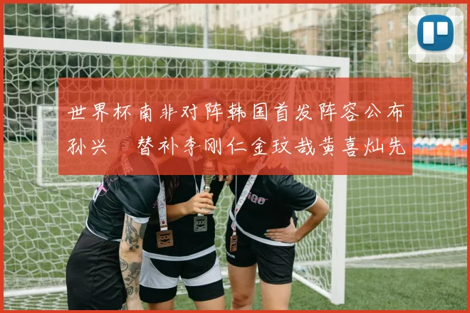 世界杯南非对阵韩国首发阵容公布孙兴慜替补李刚仁金玟哉黄喜灿先发