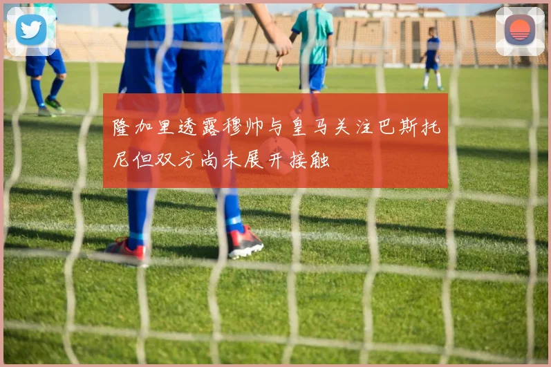 隆加里透露穆帅与皇马关注巴斯托尼但双方尚未展开接触
