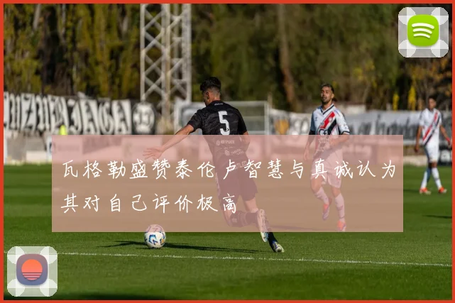 瓦格勒盛赞泰伦卢智慧与真诚认为其对自己评价极高