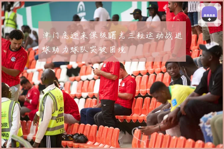 津门虎迎来保级曙光三粒运动战进球助力球队突破困境