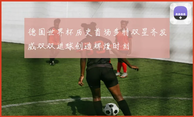 德国世界杯历史首场多特双星齐发威双双进球创造辉煌时刻