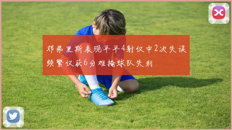 邓弗里斯表现平平4射仅中2次失误频繁仅获6分难掩球队失利