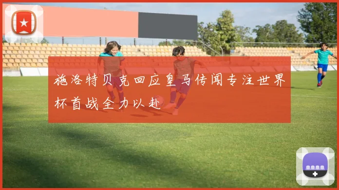 施洛特贝克回应皇马传闻专注世界杯首战全力以赴