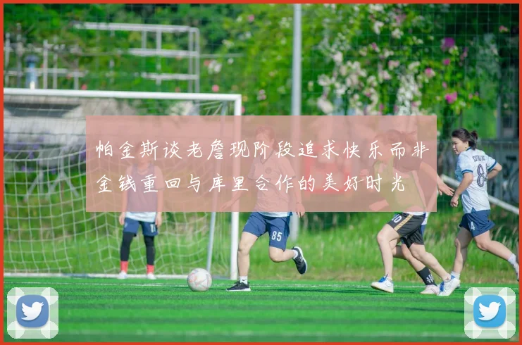 帕金斯谈老詹现阶段追求快乐而非金钱重回与库里合作的美好时光