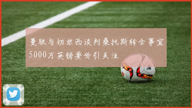 曼联与切尔西谈判桑托斯转会事宜5000万英镑要价引关注