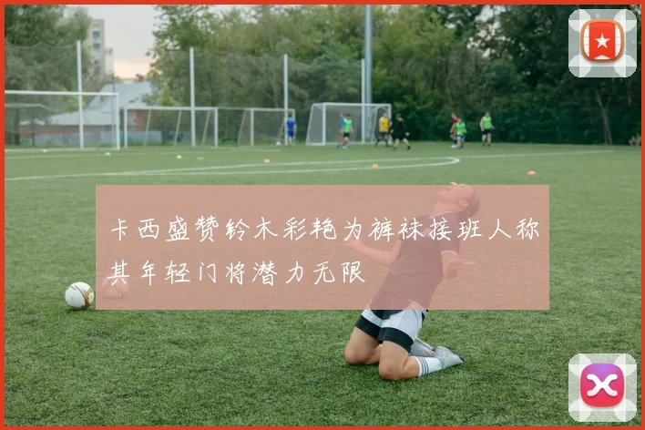 卡西盛赞铃木彩艳为裤袜接班人称其年轻门将潜力无限