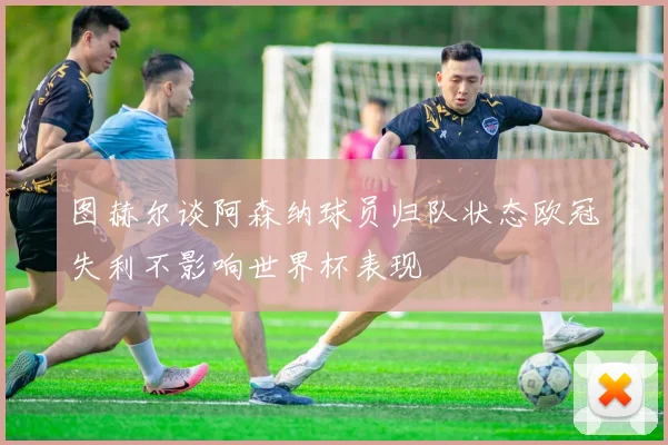图赫尔谈阿森纳球员归队状态欧冠失利不影响世界杯表现