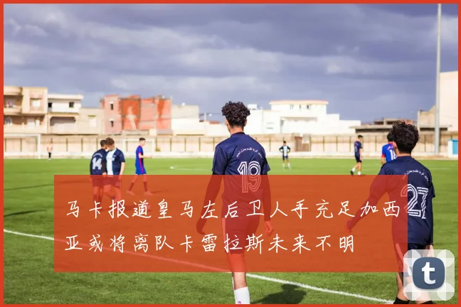 马卡报道皇马左后卫人手充足加西亚或将离队卡雷拉斯未来不明