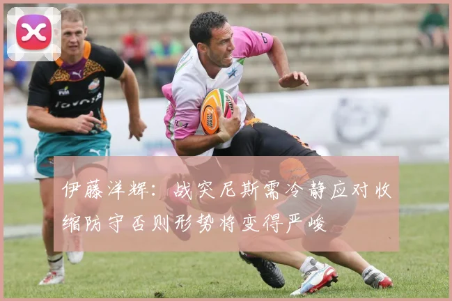 伊藤洋辉：战突尼斯需冷静应对收缩防守否则形势将变得严峻
