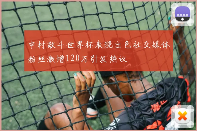中村敬斗世界杯表现出色社交媒体粉丝激增120万引发热议