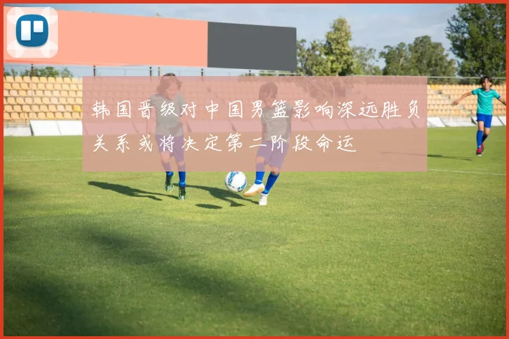 韩国晋级对中国男篮影响深远胜负关系或将决定第二阶段命运