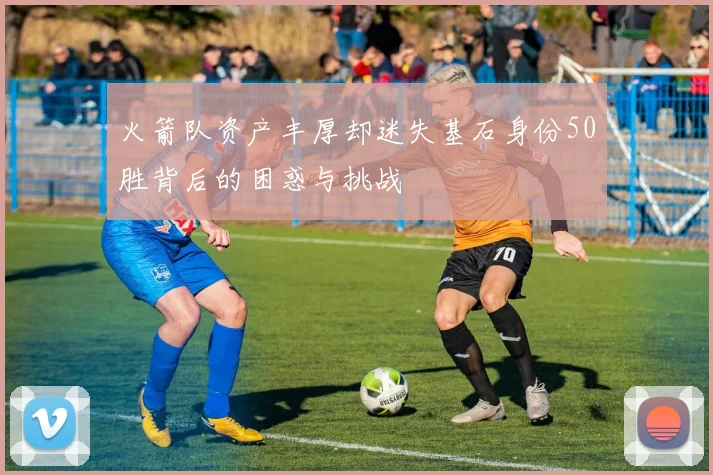 火箭队资产丰厚却迷失基石身份50胜背后的困惑与挑战