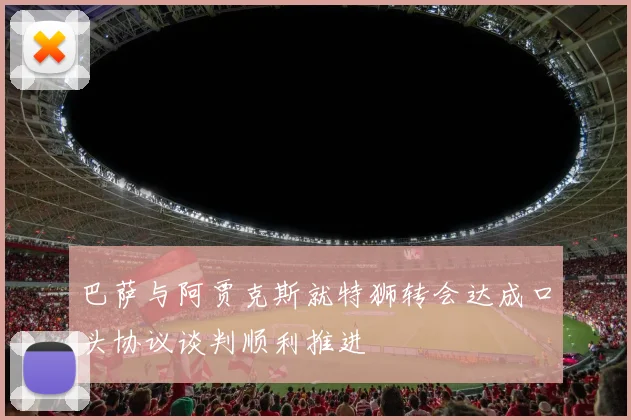 巴萨与阿贾克斯就特狮转会达成口头协议谈判顺利推进