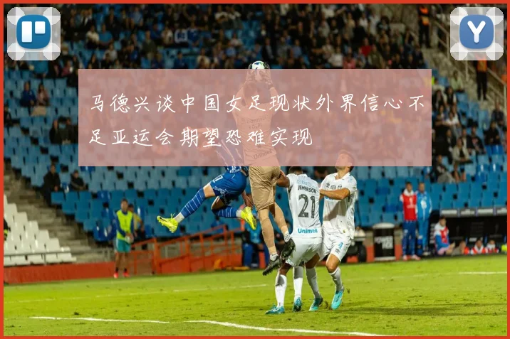 马德兴谈中国女足现状外界信心不足亚运会期望恐难实现