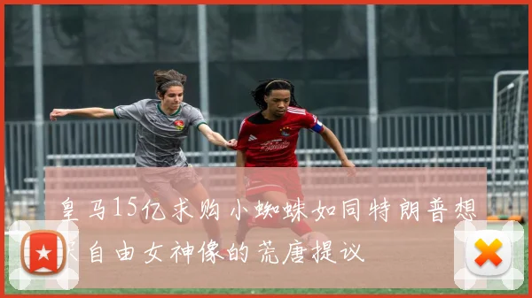 皇马15亿求购小蜘蛛如同特朗普想买自由女神像的荒唐提议