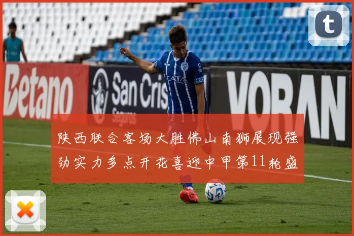 陕西联合客场大胜佛山南狮展现强劲实力多点开花喜迎中甲第11轮盛宴