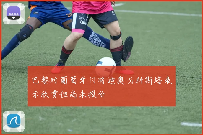 巴黎对葡萄牙门将迪奥戈科斯塔表示欣赏但尚未报价